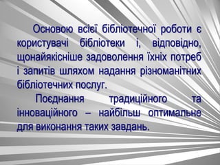 Основою всієї бібліотечної роботи є
користувачі бібліотеки і, відповідно,
щонайякісніше задоволення їхніх потреб
і запитів шляхом надання різноманітних
бібліотечних послуг.
Поєднання традиційного та
інноваційного – найбільш оптимальне
для виконання таких завдань.
 
