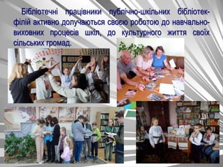 Бібліотечні працівники публічно-шкільних бібліотек-
філій активно долучаються своєю роботою до навчально-
виховних процесів шкіл, до культурного життя своїх
сільських громад.
 