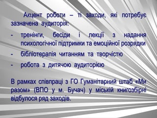 Акцент роботи – ті заходи, які потребує
зазначена аудиторія:
- тренінги, бесіди і лекції з надання
психологічної підтримки та емоційної розрядки
- бібліотерапія читанням та творчістю
- робота з дитячою аудиторією
В рамках співпраці з ГО Гуманітарний штаб «Ми
разом» (ВПО у м. Бучач) у міській книгозбірні
відбулося ряд заходів.
 