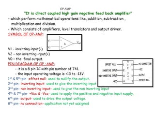 OP AMP
“It is direct coupled high gain negative feed back amplifier”
- which perform mathematical operations like, addition, subtraction ,
multiplication and division.
- Which consists of amplifiers, level translators and output driver.
SYMBOL OF OP-AMP:
V1 – inverting input(-)
V2 - non inverting input(+)
V0 – the final output.
PIN DIAGRAM OF OP –AMP:
- it is a 8 pin IC with pin number of 741.
- the input operating voltage is +13 to -13V.
1st & 5th pin- offset null- used to nullify the output.
2nd pin- inverting input- used to give the inverting input
3rd pin- non inverting input- used to give the non inverting input
4th & 7th pin- +Vcc & -Vcc- used to apply the positive and negative input supply.
6th pin- output- used to drive the output voltage.
8th pin- no connection- application not yet assigned
 