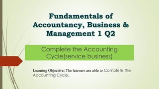 Fundamentals of
Accountancy, Business &
Management 1 Q2
Complete the Accounting
Cycle(service business)
Learning Objective: The learners are able to Complete the
Accounting Cycle.
 