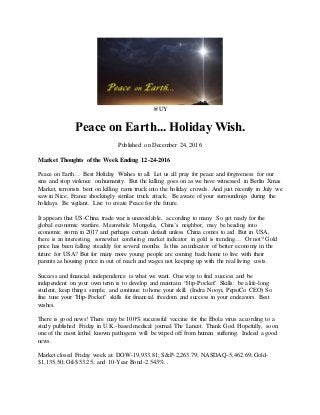 @UY
Peace on Earth... Holiday Wish.
Published on December 24, 2016
Market Thoughts of the Week Ending 12-24-2016
Peace on Earth… Best Holiday Wishes to all. Let us all pray for peace and forgiveness for our
sins and stop violence on humanity. But the killing goes on as we have witnessed in Berlin Xmas
Market, terrorists bent on killing rams truck into the holiday crowds. And just recently in July we
saw in Nice, France shockingly similar truck attack. Be aware of your surroundings during the
holidays. Be vigilant. Live to create Peace for the future.
It appears that US-China trade war is unavoidable, according to many. So get ready for the
global economic warfare. Meanwhile Mongolia, China’s neighbor, may be heading into
economic storm in 2017 and perhaps certain default unless China comes to aid. But in USA,
there is an interesting, somewhat confusing market indicator in gold is trending… Or not? Gold
price has been falling steadily for several months. Is this an indicator of better economy in the
future for USA? But for many more young people are coming back home to live with their
parents as housing price in out of reach and wages not keeping up with the real living costs.
Success and financial independence is what we want. One way to find success and be
independent on your own term is to develop and maintain “Hip-Pocket" Skills: be a life-long
student, keep things simple, and continue to hone your skill. (Indra Nooyi, PepsiCo CEO) So
fine tune your "Hip-Pocket" skills for financial freedom and success in your endeavors. Best
wishes.
There is good news! There may be 100% successful vaccine for the Ebola virus according to a
study published Friday in U.K.-based medical journal The Lancet. Thank God. Hopefully, soon,
one of the most lethal known pathogens will be wiped off from human suffering. Indeed a good
news.
Market closed Friday week at: DOW-19,933.81; S&P-2,263.79; NASDAQ-5,462.69; Gold-
$1,135.50; Oil-$53.25; and 10-Year Bond-2.543%...
 
