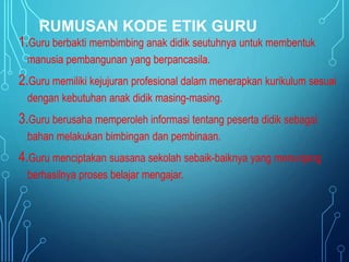 RUMUSAN KODE ETIK GURU
1.Guru berbakti membimbing anak didik seutuhnya untuk membentuk
manusia pembangunan yang berpancasila.
2.Guru memiliki kejujuran profesional dalam menerapkan kurikulum sesuai
dengan kebutuhan anak didik masing-masing.
3.Guru berusaha memperoleh informasi tentang peserta didik sebagai
bahan melakukan bimbingan dan pembinaan.
4.Guru menciptakan suasana sekolah sebaik-baiknya yang menunjang
berhasilnya proses belajar mengajar.
 