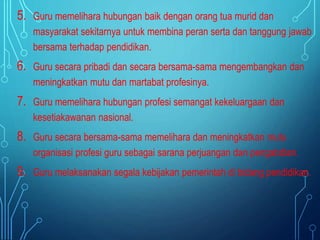 5. Guru memelihara hubungan baik dengan orang tua murid dan
masyarakat sekitarnya untuk membina peran serta dan tanggung jawab
bersama terhadap pendidikan.
6. Guru secara pribadi dan secara bersama-sama mengembangkan dan
meningkatkan mutu dan martabat profesinya.
7. Guru memelihara hubungan profesi semangat kekeluargaan dan
kesetiakawanan nasional.
8. Guru secara bersama-sama memelihara dan meningkatkan mutu
organisasi profesi guru sebagai sarana perjuangan dan pengabdian.
9. Guru melaksanakan segala kebijakan pemerintah di bidang pendidikan.
 