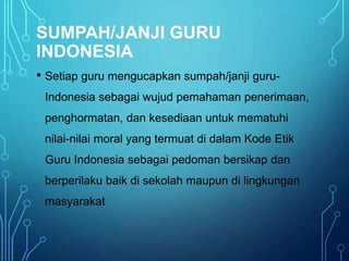 SUMPAH/JANJI GURU
INDONESIA
• Setiap guru mengucapkan sumpah/janji guru-
Indonesia sebagai wujud pemahaman penerimaan,
penghormatan, dan kesediaan untuk mematuhi
nilai-nilai moral yang termuat di dalam Kode Etik
Guru Indonesia sebagai pedoman bersikap dan
berperilaku baik di sekolah maupun di lingkungan
masyarakat
 