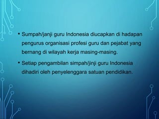 • Sumpah/janji guru Indonesia diucapkan di hadapan
pengurus organisasi profesi guru dan pejabat yang
bernang di wilayah kerja masing-masing.
• Setiap pengambilan simpah/jinji guru Indonesia
dihadiri oleh penyelenggara satuan pendidikan.
 