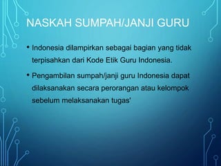 NASKAH SUMPAH/JANJI GURU
• Indonesia dilampirkan sebagai bagian yang tidak
terpisahkan dari Kode Etik Guru Indonesia.
• Pengambilan sumpah/janji guru Indonesia dapat
dilaksanakan secara perorangan atau kelompok
sebelum melaksanakan tugas'
 