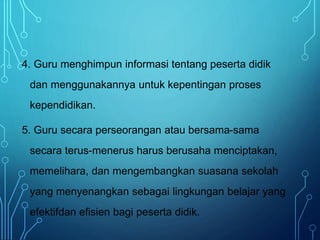 4. Guru menghimpun informasi tentang peserta didik
dan menggunakannya untuk kepentingan proses
kependidikan.
5. Guru secara perseorangan atau bersama-sama
secara terus-menerus harus berusaha menciptakan,
memelihara, dan mengembangkan suasana sekolah
yang menyenangkan sebagai lingkungan belajar yang
efektifdan efisien bagi peserta didik.
 