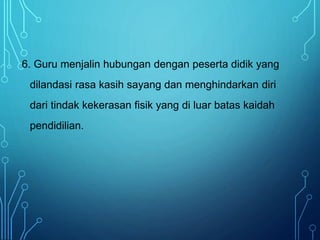 6. Guru menjalin hubungan dengan peserta didik yang
dilandasi rasa kasih sayang dan menghindarkan diri
dari tindak kekerasan fisik yang di luar batas kaidah
pendidilian.
 