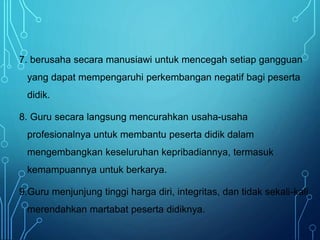 7. berusaha secara manusiawi untuk mencegah setiap gangguan
yang dapat mempengaruhi perkembangan negatif bagi peserta
didik.
8. Guru secara langsung mencurahkan usaha-usaha
profesionalnya untuk membantu peserta didik dalam
mengembangkan keseluruhan kepribadiannya, termasuk
kemampuannya untuk berkarya.
9.Guru menjunjung tinggi harga diri, integritas, dan tidak sekali-kali
merendahkan martabat peserta didiknya.
 