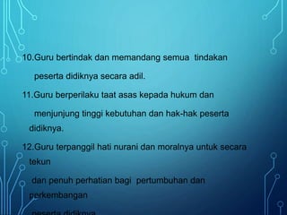 10.Guru bertindak dan memandang semua tindakan
peserta didiknya secara adil.
11.Guru berperilaku taat asas kepada hukum dan
menjunjung tinggi kebutuhan dan hak-hak peserta
didiknya.
12.Guru terpanggil hati nurani dan moralnya untuk secara
tekun
dan penuh perhatian bagi pertumbuhan dan
perkembangan
 