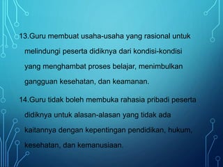 13.Guru membuat usaha-usaha yang rasional untuk
melindungi peserta didiknya dari kondisi-kondisi
yang menghambat proses belajar, menimbulkan
gangguan kesehatan, dan keamanan.
14.Guru tidak boleh membuka rahasia pribadi peserta
didiknya untuk alasan-alasan yang tidak ada
kaitannya dengan kepentingan pendidikan, hukum,
kesehatan, dan kemanusiaan.
 