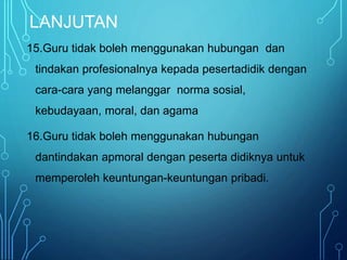 LANJUTAN
15.Guru tidak boleh menggunakan hubungan dan
tindakan profesionalnya kepada pesertadidik dengan
cara-cara yang melanggar norma sosial,
kebudayaan, moral, dan agama
16.Guru tidak boleh menggunakan hubungan
dantindakan apmoral dengan peserta didiknya untuk
memperoleh keuntungan-keuntungan pribadi.
 