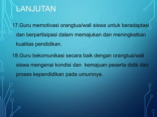 LANJUTAN
17.Guru memotivasi orangtua/wali siswa untuk beradaptasi
dan berpartisipasi dalam memajukan dan meningkatkan
kualitas pendidikan.
18.Guru bekomunikasi secara baik dengan orangtua/wali
siswa mengenai kondisi dan kemajuan peserta didik dan
proses kependidikan pada umumnya.
 