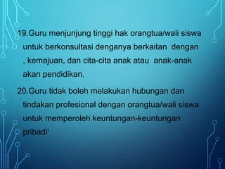 19.Guru menjunjung tinggi hak orangtua/wali siswa
untuk berkonsultasi denganya berkaitan dengan
, kemajuan, dan cita-cita anak atau anak-anak
akan pendidikan.
20.Guru tidak boleh melakukan hubungan dan
tindakan profesional dengan orangtua/wali siswa
untuk memperoleh keuntungan-keuntungan
pribadi'
 