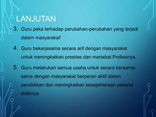 LANJUTAN
3. Guru peka terhadap perubahan-perubahan yang terjadi
dalam masyarakat'
4. Guru bekerjasama secara arif dengan masyarakat
untuk meningkatkan prestise dan martabat Profesinya.
5. Guru melakukan semua usaha untuk secara bersama-
sama dengan masyarakat berperan aktif dalam
pendidikan dan meningkatkan kesejahteraan peserta
didiknya.
 