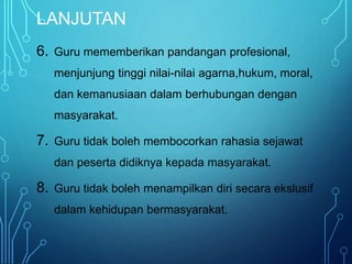 LANJUTAN
6. Guru mememberikan pandangan profesional,
menjunjung tinggi nilai-nilai agarna,hukum, moral,
dan kemanusiaan dalam berhubungan dengan
masyarakat.
7. Guru tidak boleh membocorkan rahasia sejawat
dan peserta didiknya kepada masyarakat.
8. Guru tidak boleh menampilkan diri secara ekslusif
dalam kehidupan bermasyarakat.
 