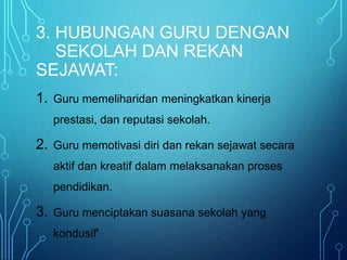 3. HUBUNGAN GURU DENGAN
SEKOLAH DAN REKAN
SEJAWAT:
1. Guru memeliharidan meningkatkan kinerja
prestasi, dan reputasi sekolah.
2. Guru memotivasi diri dan rekan sejawat secara
aktif dan kreatif dalam melaksanakan proses
pendidikan.
3. Guru menciptakan suasana sekolah yang
kondusif'
 