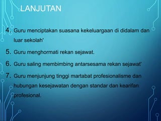 LANJUTAN
4. Guru menciptakan suasana kekeluargaan di didalam dan
luar sekolah'
5. Guru menghormati rekan sejawat.
6. Guru saling membimbing antarsesama rekan sejawat'
7. Guru menjunjung tinggi martabat profesionalisme dan
hubungan kesejawatan dengan standar dan kearifan
profesional.
 