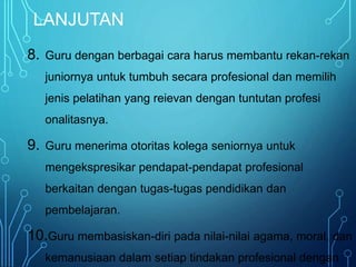 LANJUTAN
8. Guru dengan berbagai cara harus membantu rekan-rekan
juniornya untuk tumbuh secara profesional dan memilih
jenis pelatihan yang reievan dengan tuntutan profesi
onalitasnya.
9. Guru menerima otoritas kolega seniornya untuk
mengekspresikar pendapat-pendapat profesional
berkaitan dengan tugas-tugas pendidikan dan
pembelajaran.
10.Guru membasiskan-diri pada nilai-nilai agama, moral, dan
kemanusiaan dalam setiap tindakan profesional dengan
 