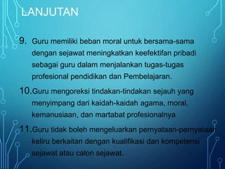 LANJUTAN
9. Guru memiliki beban moral untuk bersama-sama
dengan sejawat meningkatkan keefektifan pribadi
sebagai guru dalam menjalankan tugas-tugas
profesional pendidikan dan Pembelajaran.
10.Guru mengoreksi tindakan-tindakan sejauh yang
menyimpang dari kaidah-kaidah agama, moral,
kemanusiaan, dan martabat profesionalnya
11.Guru tidak boleh mengeluarkan pernyataan-pernyataan
keliru berkaitan dengan kualifikasi dan kompetensi
sejawat atau calon sejawat.
 