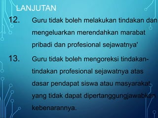 LANJUTAN
12. Guru tidak boleh melakukan tindakan dan
mengeluarkan merendahkan marabat
pribadi dan profesional sejawatnya'
13. Guru tidak boleh mengoreksi tindakan-
tindakan profesional sejawatnya atas
dasar pendapat siswa atau masyarakat
yang tidak dapat dipertanggungjawabkan
kebenarannya.
 