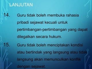 LANJUTAN
14. Guru tidak boleh rnembuka rahasia
pribadi sejawat kecuali untuk
pertimbangan-pertimbangan yang dapat
dilegalkan secara hukum.
15. Guru tidak boleh menciptakan kondisi
atau bertindak yang langsung atau tidak
langsung akan memunculkan konflik
dengan sejawat.
 