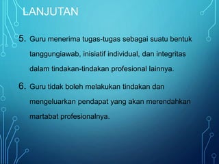 LANJUTAN
5. Guru menerima tugas-tugas sebagai suatu bentuk
tanggungiawab, inisiatif individual, dan integritas
dalam tindakan-tindakan profesional lainnya.
6. Guru tidak boleh melakukan tindakan dan
mengeluarkan pendapat yang akan merendahkan
martabat profesionalnya.
 
