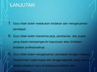 LANJUTAN
7. Guru tidak boleh melakukan tindakan dan mengeluarkan
pendapat .
8. Guru tidak boleh menerima janji, pemberian, dan pujian
yang dapat mempengaruhi keputusan atau tindakan-
tindakan profesionalnya.
9. Guru tidak boleh mengeluarkan pendapat dengan maksud
menghindari tugas-tugas dan tanggungjawab yang muncul
akibat kebijakan baru di bidang pendidikan dan
 