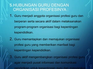 5.HUBUNGAN GURU DENGAN
ORGANISASI PROFESINYA :
1. Guru menjadi anggota organisasi profesi guru dan
berperan serta secara aktif dalam melaksanakan
program-program organisasi bagi kepentingan
kependidikan.
2. Guru memantapkan dan memajukan organisasi
profesi guru yang memberikan manfaat bagi
kepentingan kependidikan.
3. Guru aktif mengembangkan organisasi profesi guru
agar menjadi pusat informasi dan komunikasi
 