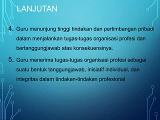 LANJUTAN
4. Guru menunjung tinggi tindakan dan pertimbangan pribadi
dalam menjalankan tugas-tugas organisasi profesi dan
bertanggungjawab atas konsekuensinya.
5. Guru menerima tugas-tugas organisasi profesi sebagai
suatu bentuk tanggungjawab, inisiatif individual, dan
integritas dalam tindakan-tindakan profesional
 