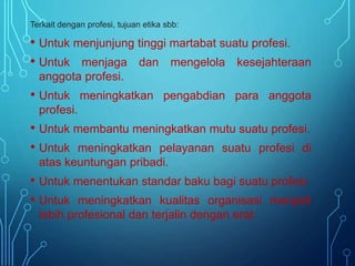 Terkait dengan profesi, tujuan etika sbb:
• Untuk menjunjung tinggi martabat suatu profesi.
• Untuk menjaga dan mengelola kesejahteraan
anggota profesi.
• Untuk meningkatkan pengabdian para anggota
profesi.
• Untuk membantu meningkatkan mutu suatu profesi.
• Untuk meningkatkan pelayanan suatu profesi di
atas keuntungan pribadi.
• Untuk menentukan standar baku bagi suatu profesi.
• Untuk meningkatkan kualitas organisasi menjadi
lebih profesional dan terjalin dengan erat.
 