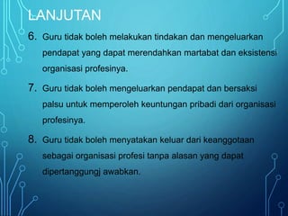 LANJUTAN
6. Guru tidak boleh melakukan tindakan dan mengeluarkan
pendapat yang dapat merendahkan martabat dan eksistensi
organisasi profesinya.
7. Guru tidak boleh mengeluarkan pendapat dan bersaksi
palsu untuk memperoleh keuntungan pribadi dari organisasi
profesinya.
8. Guru tidak boleh menyatakan keluar dari keanggotaan
sebagai organisasi profesi tanpa alasan yang dapat
dipertanggungj awabkan.
 