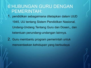 6.HUBUNGAN GURU DENGAN
PEMERINTAH:
1. pendidikan sebagaimana ditetapkan dalam UUD
1945, UU tentang Sistem Pendidikan Nasional,
Undang-Undang Tentang Guru dan Dosen,, dan
ketentuan perundang-undangan lainnya.
2. Guru membantu program pemerintah untuk
mencerdaskan kehidupan yang berbudaya
 