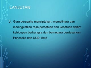LANJUTAN
3. Guru berusaha menciptakan, memelihara dan
meningkatkan rasa persatuan dan kesatuan dalam
kehidupan berbangsa dan bernegara berdasarkan
Pancasila dan UUD 1945
 