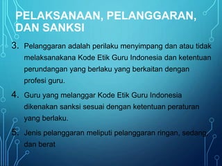 PELAKSANAAN, PELANGGARAN,
DAN SANKSI
3. Pelanggaran adalah perilaku menyimpang dan atau tidak
melaksanakana Kode Etik Guru Indonesia dan ketentuan
perundangan yang berlaku yang berkaitan dengan
profesi guru.
4. Guru yang melanggar Kode Etik Guru Indonesia
dikenakan sanksi sesuai dengan ketentuan peraturan
yang berlaku.
5. Jenis pelanggaran meliputi pelanggaran ringan, sedang,
dan berat
 