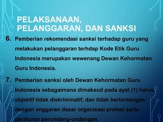 PELAKSANAAN,
PELANGGARAN, DAN SANKSI
6. Pemberian rekomendasi sanksi terhadap guru yang
melakukan pelanggaran terhdap Kode Etik Guru
Indonesia merupakan wewenang Dewan Kehormatan
Guru Indonesia.
7. Pemberian sanksi oleh Dewan Kehormatan Guru
Indonesia sebagaimana dimaksud pada ayat (1) harus
objektif tidak diskriminatif, dan tidak bertentangan
dengan anggaran dasar organisasi profesi serta
peraturan perundang-undangan.
 