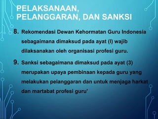 PELAKSANAAN,
PELANGGARAN, DAN SANKSI
8. Rekomendasi Dewan Kehormatan Guru Indonesia
sebagaimana dimaksud pada ayat (l) wajib
dilaksanakan oleh organisasi profesi guru.
9. Sanksi sebagaimana dimaksud pada ayat (3)
merupakan upaya pembinaan kepada guru yang
melakukan pelanggaran dan untuk menjaga harkat
dan martabat profesi guru'
 