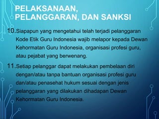 PELAKSANAAN,
PELANGGARAN, DAN SANKSI
10.Siapapun yang mengetahui telah terjadi pelanggaran
Kode Etik Guru Indonesia wajib melapor kepada Dewan
Kehormatan Guru Indonesia, organisasi profesi guru,
atau pejabat yang berwenang.
11.Setiap pelanggar dapat melakukan pembelaan diri
dengan/atau tanpa bantuan organisasi profesi guru
dan/atau penasehat hukum sesuai dengan jenis
pelanggaran yang dilakukan dihadapan Dewan
Kehormatan Guru Indonesia.
 