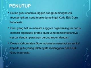 PENUTUP
• Setiap guru secara sungguh-sungguh menghayati,
mengamalkan, serta menjunjung tinggi Kode Etik Guru
Indonesia.
• Guru yang belum menjadi anggora organisasi guru harus
memilih organisasi profesi guru yang pembentukannya
sesuai dengan peraturan perundang-undangan.
• Dewan Kehormatan Guru Indonesia menerapkan sanksi
kepada gutu yanbg telah nyata melanggarn Kode Etik
Guru Indonesia.
 