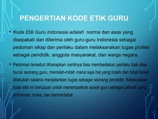 PENGERTIAN KODE ETIK GURU
• Kode Etik Guru Indonesia adalah norma dan asas yang
disepakati dan diterima oleh guru-guru Indonesia sebagai
pedoman sikap dan perilaku dalam melaksanakan tugas profesi
sebagai pendidik, anggota masyarakat, dan warga negara.
• Pedoman tersebut diharapkan nantinya bisa membedakan perilaku baik atau
buruk seorang guru, memilah-milah mana saja hal yang boleh dan tidak boleh
dilakukan selama menjalankan tugas sebagai seorang pendidik. Keberadaan
kode etik ini bertujuan untuk menempatkan sosok guru sebagai pribadi yang
terhormat, mulia, dan bermartabat.
 