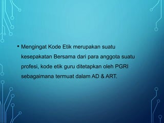 • Mengingat Kode Etik merupakan suatu
kesepakatan Bersama dari para anggota suatu
profesi, kode etik guru ditetapkan oleh PGRI
sebagaimana termuat dalam AD & ART.
 