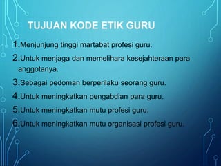 TUJUAN KODE ETIK GURU
1.Menjunjung tinggi martabat profesi guru.
2.Untuk menjaga dan memelihara kesejahteraan para
anggotanya.
3.Sebagai pedoman berperilaku seorang guru.
4.Untuk meningkatkan pengabdian para guru.
5.Untuk meningkatkan mutu profesi guru.
6.Untuk meningkatkan mutu organisasi profesi guru.
.
 