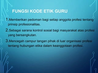 FUNGSI KODE ETIK GURU
1.Memberikan pedoman bagi setiap anggota profesi tentang
prinsip profesionalitas.
2.Sebagai sarana kontrol sosial bagi masyarakat atas profesi
yang bersangkutan.
3.Mencegah campur tangan pihak di luar organisasi profesi
tentang hubungan etika dalam keanggotaan profesi.
 