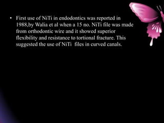 • First use of NiTi in endodontics was reported in
1988,by Walia et al when a 15 no. NiTi file was made
from orthodontic wire and it showed superior
flexibility and resistance to tortional fracture. This
suggested the use of NiTi files in curved canals.
 
