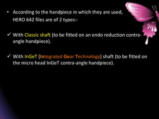 • According to the handpiece in which they are used,
HERO 642 files are of 2 types:-
 With Classic shaft (to be fitted on an endo reduction contra-
angle handpiece).
 With InGeT (Integrated Gear Technology) shaft (to be fitted on
the micro head InGeT contra-angle handpiece).
 