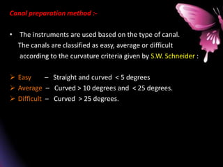 Canal preparation method :-
• The instruments are used based on the type of canal.
The canals are classified as easy, average or difficult
according to the curvature criteria given by S.W. Schneider :
 Easy – Straight and curved < 5 degrees
 Average – Curved > 10 degrees and < 25 degrees.
 Difficult – Curved > 25 degrees.
 