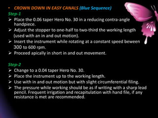 • CROWN DOWN IN EASY CANALS (Blue Sequence)
Step-1
 Place the 0.06 taper Hero No. 30 in a reducing contra-angle
handpiece.
 Adjust the stopper to one-half to two-third the working length
(used with an in and out motion).
 Insert the instrument while rotating at a constant speed beween
300 to 600 rpm.
 Proceed apically in short in and out movement.
Step-2
 Change to a 0.04 taper Hero No. 30.
 Place the instrument up to the working length.
 Use with in and out motion but with slight circumferential filing.
 The pressure while working should be as if writing with a sharp lead
pencil. Frequent irrigation and recapitulation with hand file, if any
resistance is met are recommended.
 