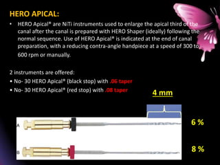 HERO APICAL:
• HERO Apical® are NiTi instruments used to enlarge the apical third of the
canal after the canal is prepared with HERO Shaper (ideally) following the
normal sequence. Use of HERO Apical® is indicated at the end of canal
preparation, with a reducing contra-angle handpiece at a speed of 300 to
600 rpm or manually.
2 instruments are offered:
• No- 30 HERO Apical® (black stop) with .06 taper
• No- 30 HERO Apical® (red stop) with .08 taper
6 %
8 %
4 mm
 