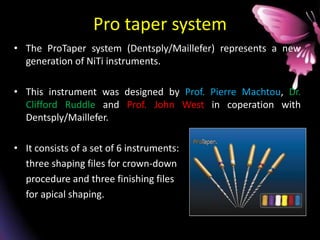 Pro taper system
• The ProTaper system (Dentsply/Maillefer) represents a new
generation of NiTi instruments.
• This instrument was designed by Prof. Pierre Machtou, Dr.
Clifford Ruddle and Prof. John West in coperation with
Dentsply/Maillefer.
• It consists of a set of 6 instruments:
three shaping files for crown-down
procedure and three finishing files
for apical shaping.
 